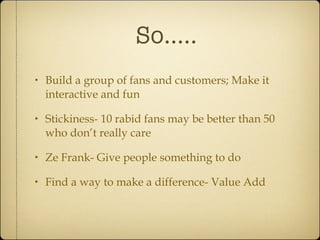 So..... Build a group of fans and customers; Make it interactive and fun Stickiness- 10 rabid fans may be better than 50 who don’t really care Ze Frank- Give people something to do Find a way to make a difference- Value Add 