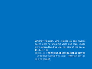Whitney Houston, who reigned as pop music's
queen until her majestic voice and regal image
were ravaged by drug use, has died at the age of
48. (Feb. 11)
惠特尼休士顿在吸毒遭致容貌和嗓音俱毁前
一直雄踞流行歌曲女皇宝座，2012年2月11日
逝世享年48岁。
 