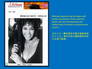 Whitney Houston had not been well-
known mainland in China untill her
death, but now she becomes the
hottest topic of media’s entertainment
column .

惠特尼休士顿生前在中国大陆的知名
度并不高，现今已成为媒体娱乐栏目
的最热门新闻。
 