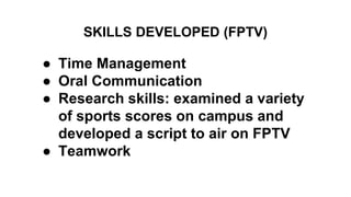 SKILLS DEVELOPED (FPTV)
● Time Management
● Oral Communication
● Research skills: examined a variety
of sports scores on campus and
developed a script to air on FPTV
● Teamwork
 