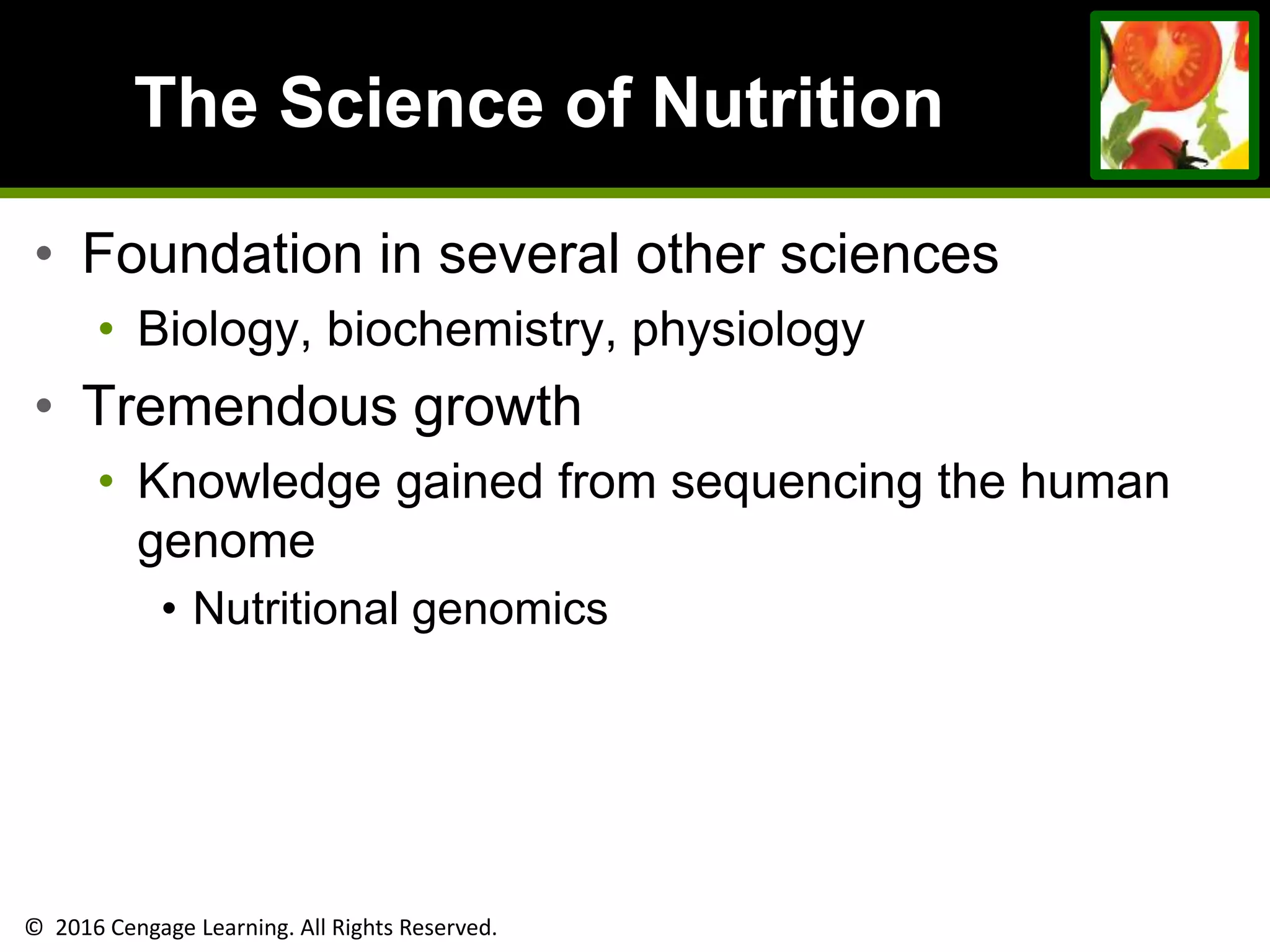 © 2016 Cengage Learning. All Rights Reserved.
The Science of Nutrition
• Foundation in several other sciences
• Biology, biochemistry, physiology
• Tremendous growth
• Knowledge gained from sequencing the human
genome
• Nutritional genomics
 