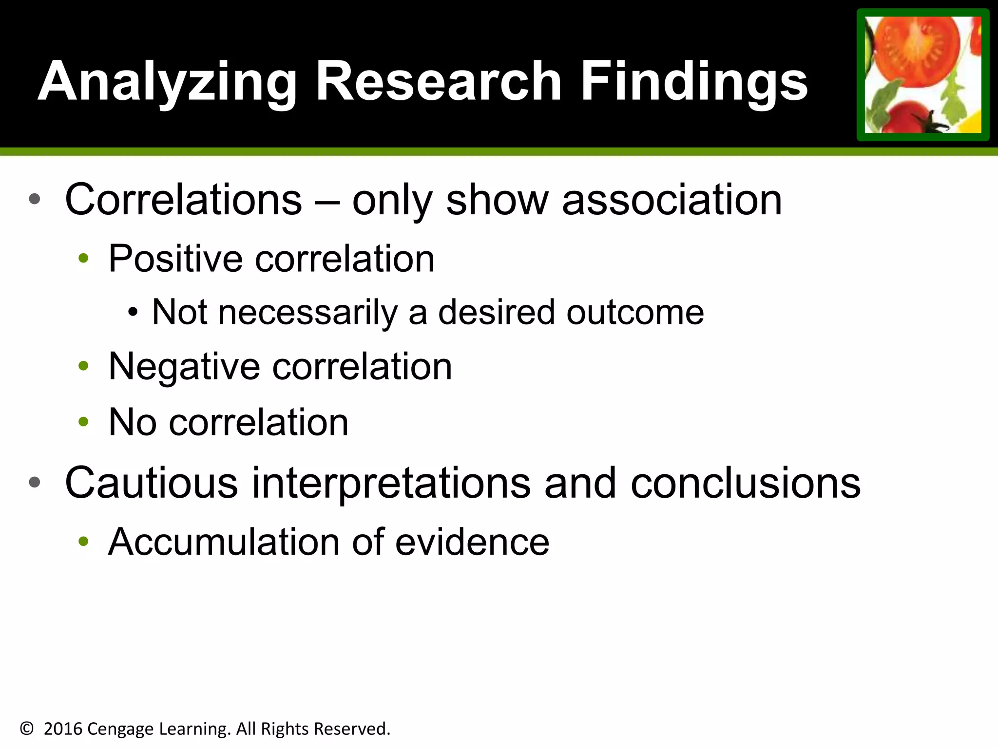 © 2016 Cengage Learning. All Rights Reserved.
Analyzing Research Findings
• Correlations – only show association
• Positive correlation
• Not necessarily a desired outcome
• Negative correlation
• No correlation
• Cautious interpretations and conclusions
• Accumulation of evidence
 