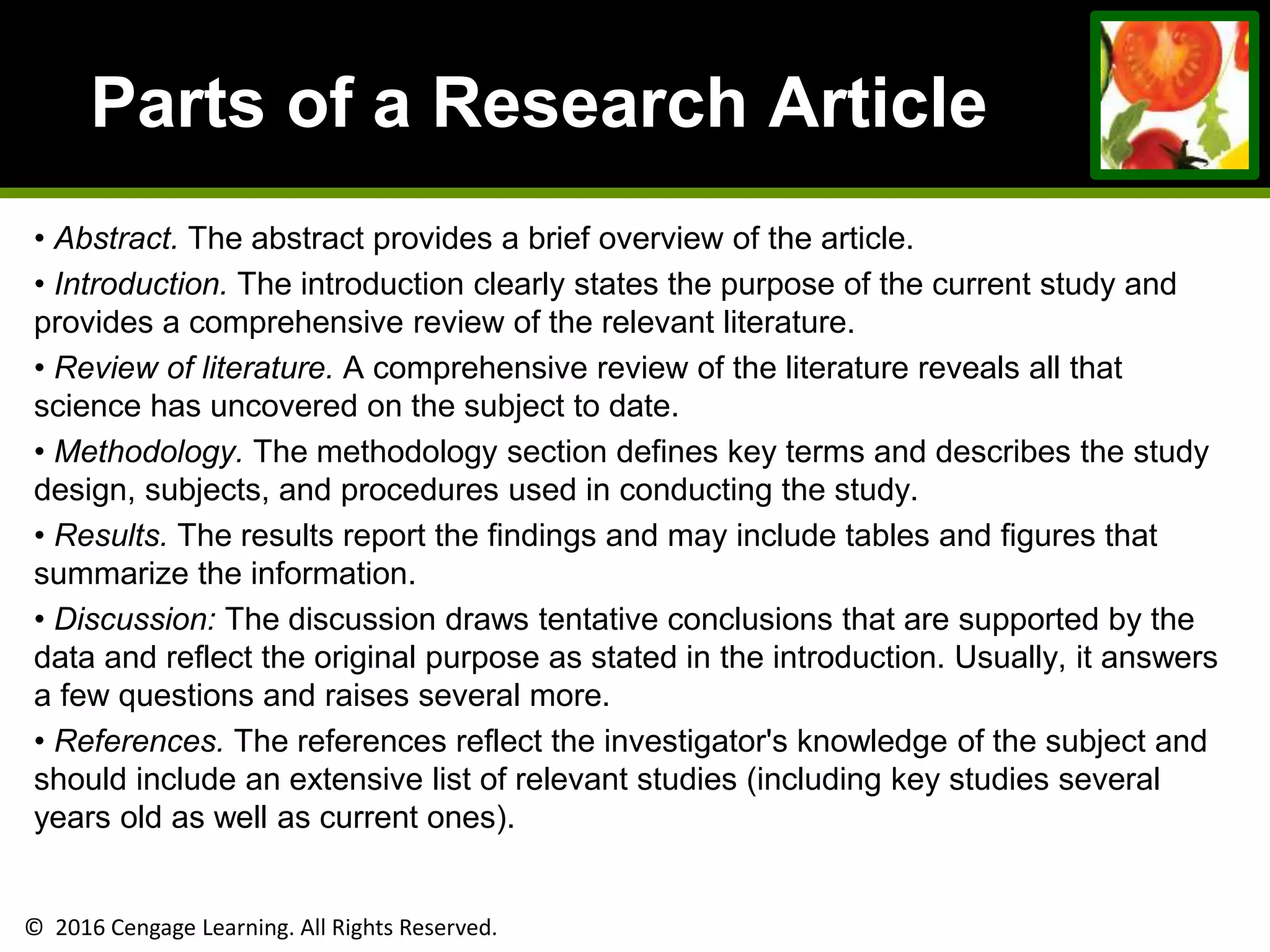 © 2016 Cengage Learning. All Rights Reserved.
Parts of a Research Article
• Abstract. The abstract provides a brief overview of the article.
• Introduction. The introduction clearly states the purpose of the current study and
provides a comprehensive review of the relevant literature.
• Review of literature. A comprehensive review of the literature reveals all that
science has uncovered on the subject to date.
• Methodology. The methodology section defines key terms and describes the study
design, subjects, and procedures used in conducting the study.
• Results. The results report the findings and may include tables and figures that
summarize the information.
• Discussion: The discussion draws tentative conclusions that are supported by the
data and reflect the original purpose as stated in the introduction. Usually, it answers
a few questions and raises several more.
• References. The references reflect the investigator's knowledge of the subject and
should include an extensive list of relevant studies (including key studies several
years old as well as current ones).
 