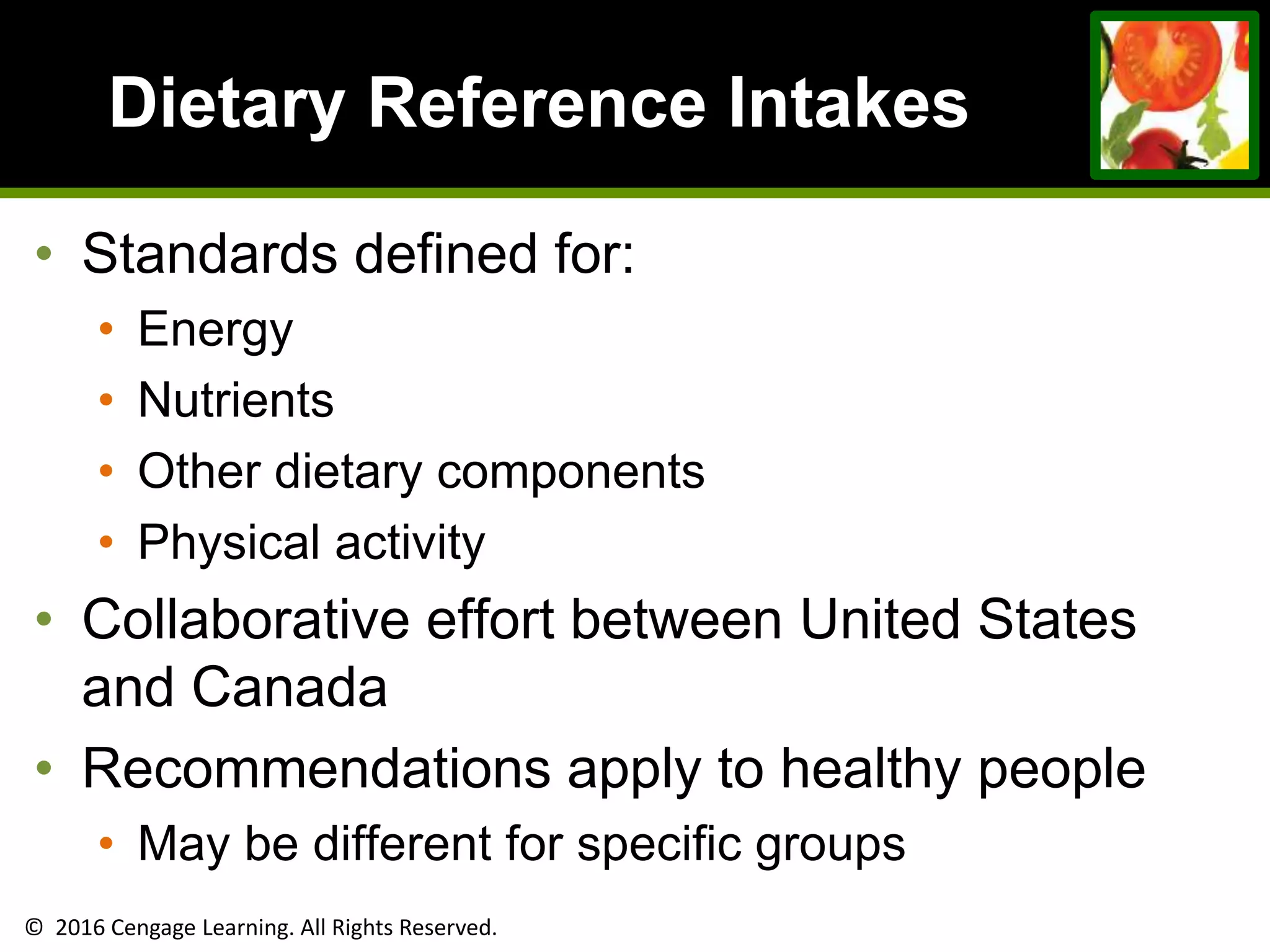 © 2016 Cengage Learning. All Rights Reserved.
Dietary Reference Intakes
• Standards defined for:
• Energy
• Nutrients
• Other dietary components
• Physical activity
• Collaborative effort between United States
and Canada
• Recommendations apply to healthy people
• May be different for specific groups
 
