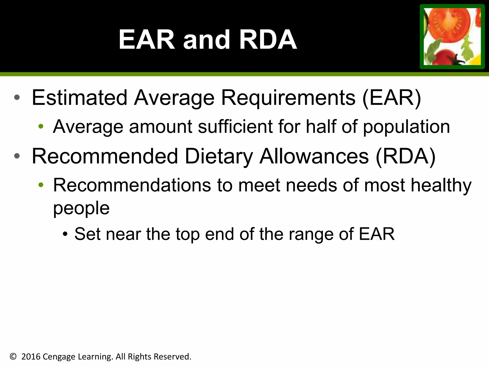 © 2016 Cengage Learning. All Rights Reserved.
EAR and RDA
• Estimated Average Requirements (EAR)
• Average amount sufficient for half of population
• Recommended Dietary Allowances (RDA)
• Recommendations to meet needs of most healthy
people
• Set near the top end of the range of EAR
 