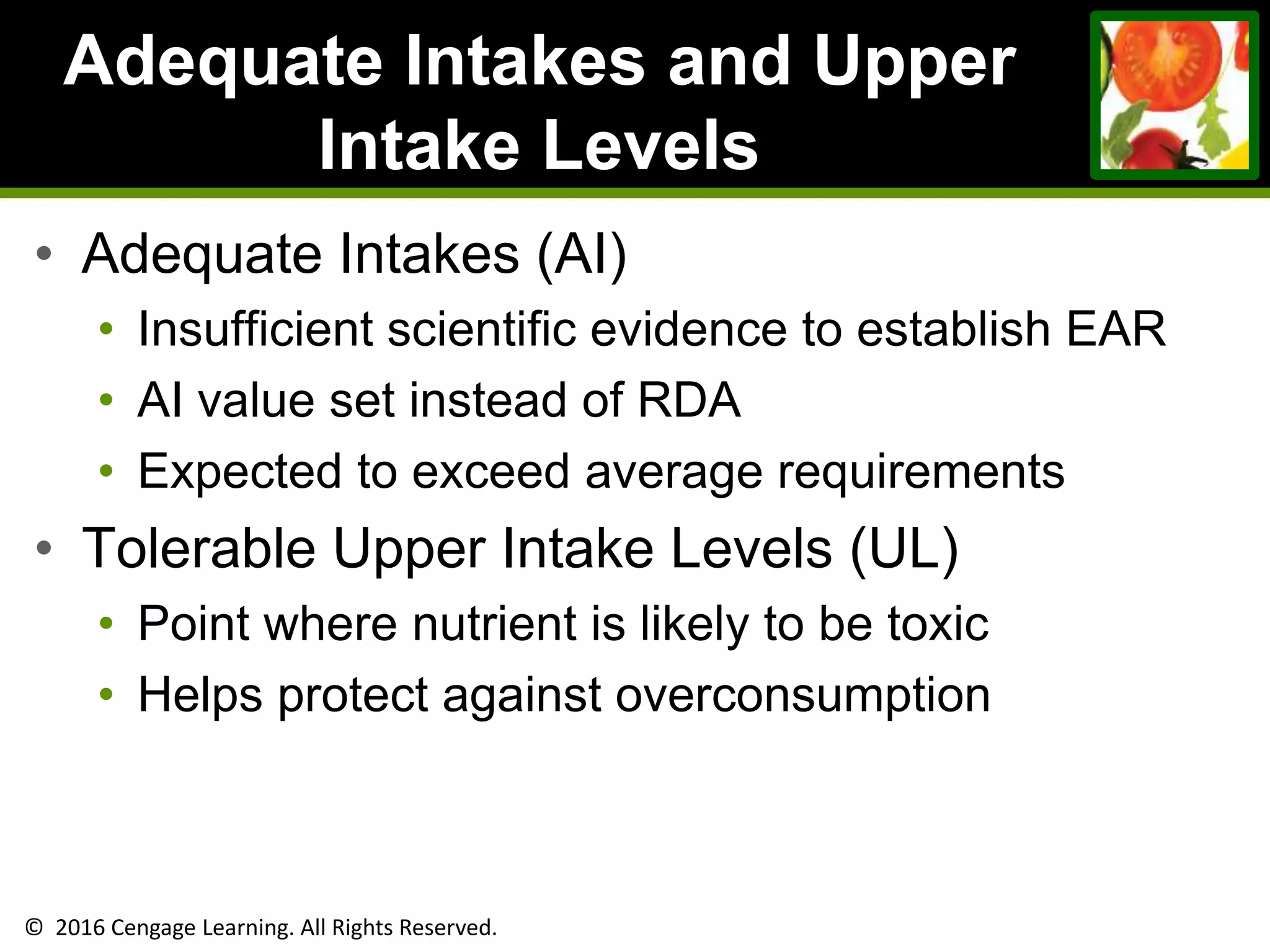 © 2016 Cengage Learning. All Rights Reserved.
Adequate Intakes and Upper
Intake Levels
• Adequate Intakes (AI)
• Insufficient scientific evidence to establish EAR
• AI value set instead of RDA
• Expected to exceed average requirements
• Tolerable Upper Intake Levels (UL)
• Point where nutrient is likely to be toxic
• Helps protect against overconsumption
 
