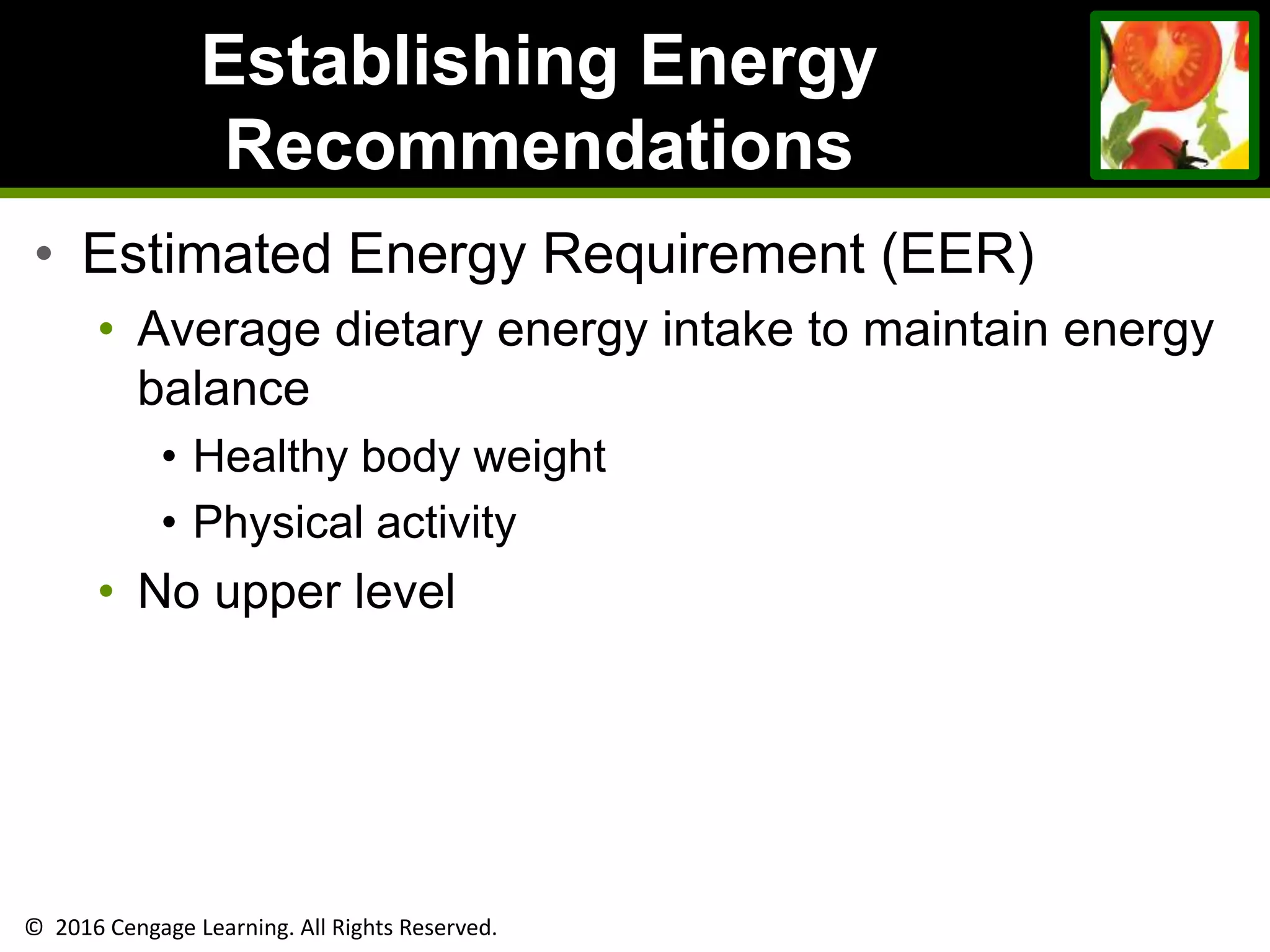 © 2016 Cengage Learning. All Rights Reserved.
Establishing Energy
Recommendations
• Estimated Energy Requirement (EER)
• Average dietary energy intake to maintain energy
balance
• Healthy body weight
• Physical activity
• No upper level
 