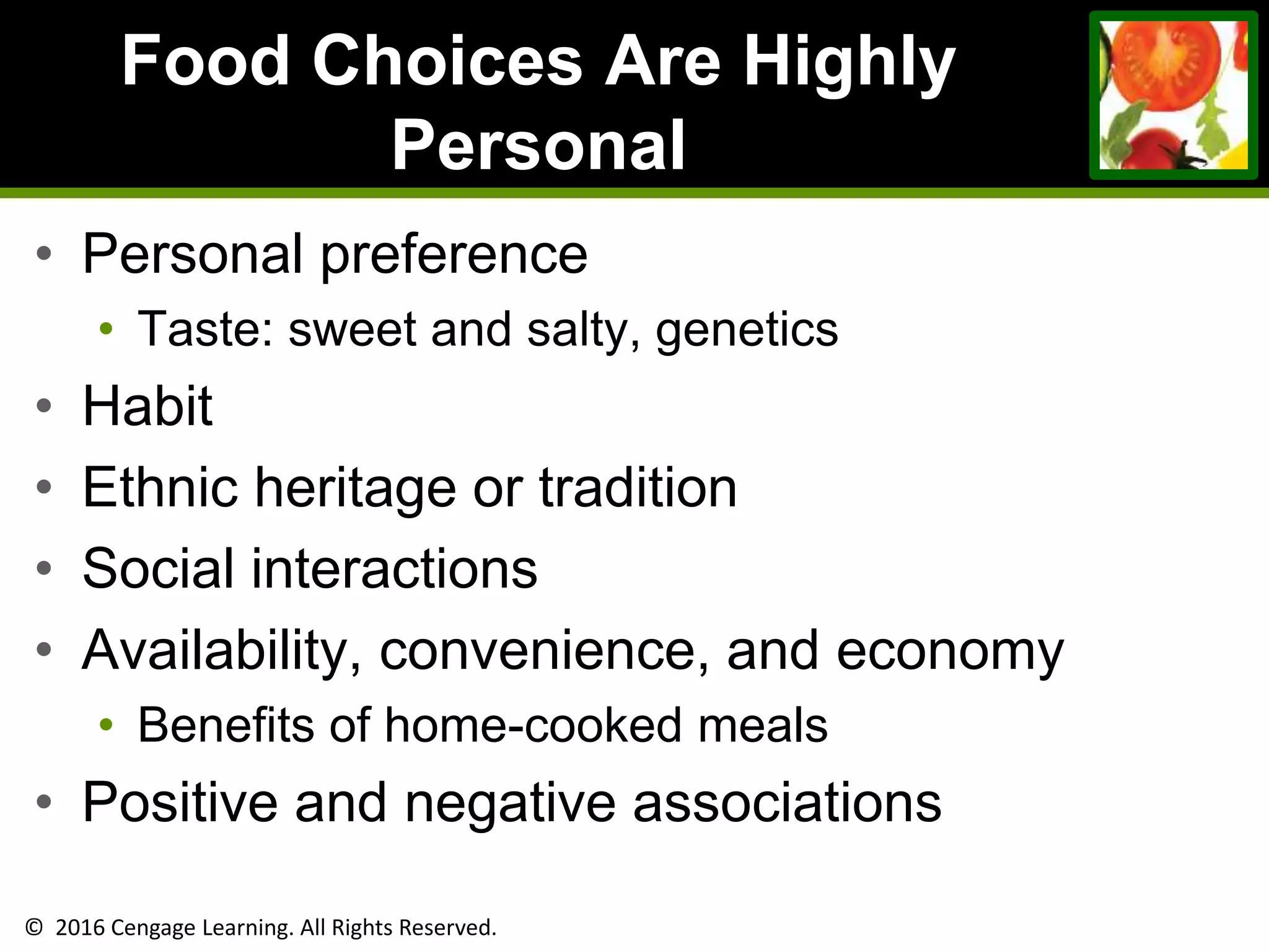 © 2016 Cengage Learning. All Rights Reserved.
Food Choices Are Highly
Personal
• Personal preference
• Taste: sweet and salty, genetics
• Habit
• Ethnic heritage or tradition
• Social interactions
• Availability, convenience, and economy
• Benefits of home-cooked meals
• Positive and negative associations
 