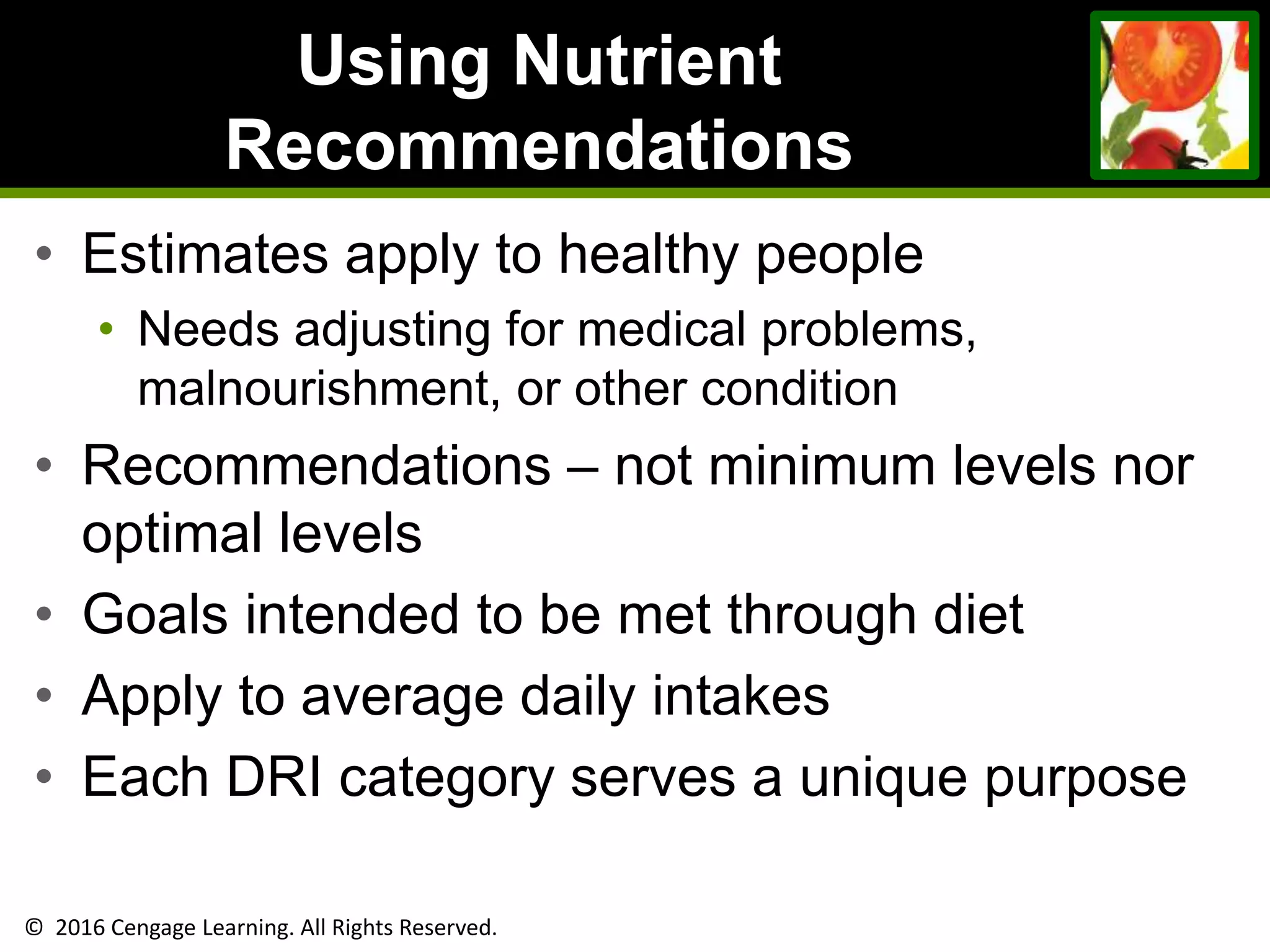 © 2016 Cengage Learning. All Rights Reserved.
Using Nutrient
Recommendations
• Estimates apply to healthy people
• Needs adjusting for medical problems,
malnourishment, or other condition
• Recommendations – not minimum levels nor
optimal levels
• Goals intended to be met through diet
• Apply to average daily intakes
• Each DRI category serves a unique purpose
 
