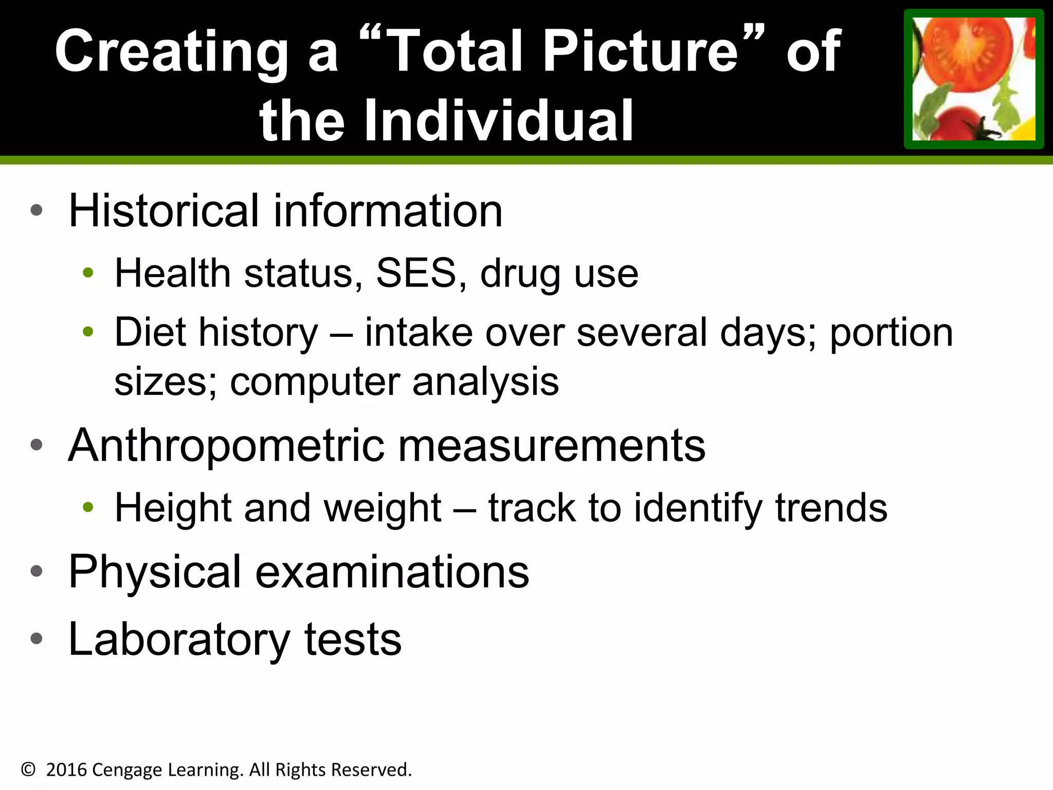 © 2016 Cengage Learning. All Rights Reserved.
Creating a “Total Picture” of
the Individual
• Historical information
• Health status, SES, drug use
• Diet history – intake over several days; portion
sizes; computer analysis
• Anthropometric measurements
• Height and weight – track to identify trends
• Physical examinations
• Laboratory tests
 