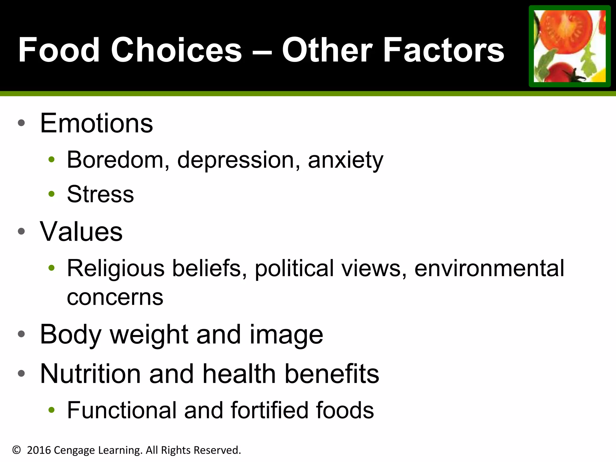 © 2016 Cengage Learning. All Rights Reserved.
Food Choices – Other Factors
• Emotions
• Boredom, depression, anxiety
• Stress
• Values
• Religious beliefs, political views, environmental
concerns
• Body weight and image
• Nutrition and health benefits
• Functional and fortified foods
 