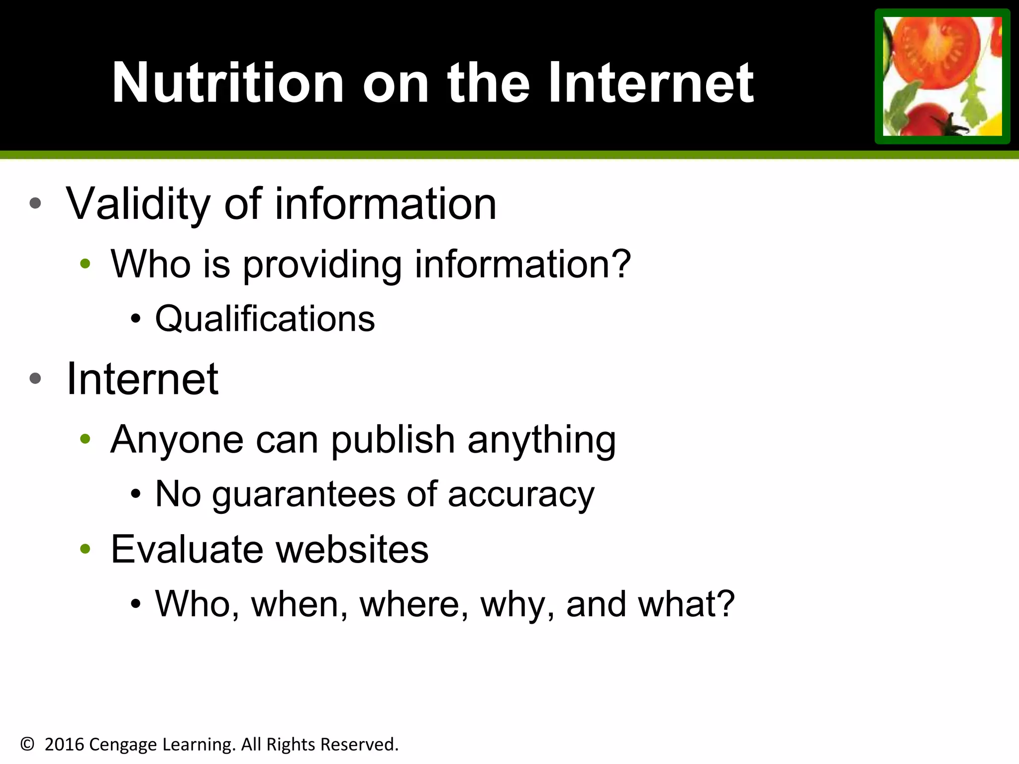 © 2016 Cengage Learning. All Rights Reserved.
Nutrition on the Internet
• Validity of information
• Who is providing information?
• Qualifications
• Internet
• Anyone can publish anything
• No guarantees of accuracy
• Evaluate websites
• Who, when, where, why, and what?
 