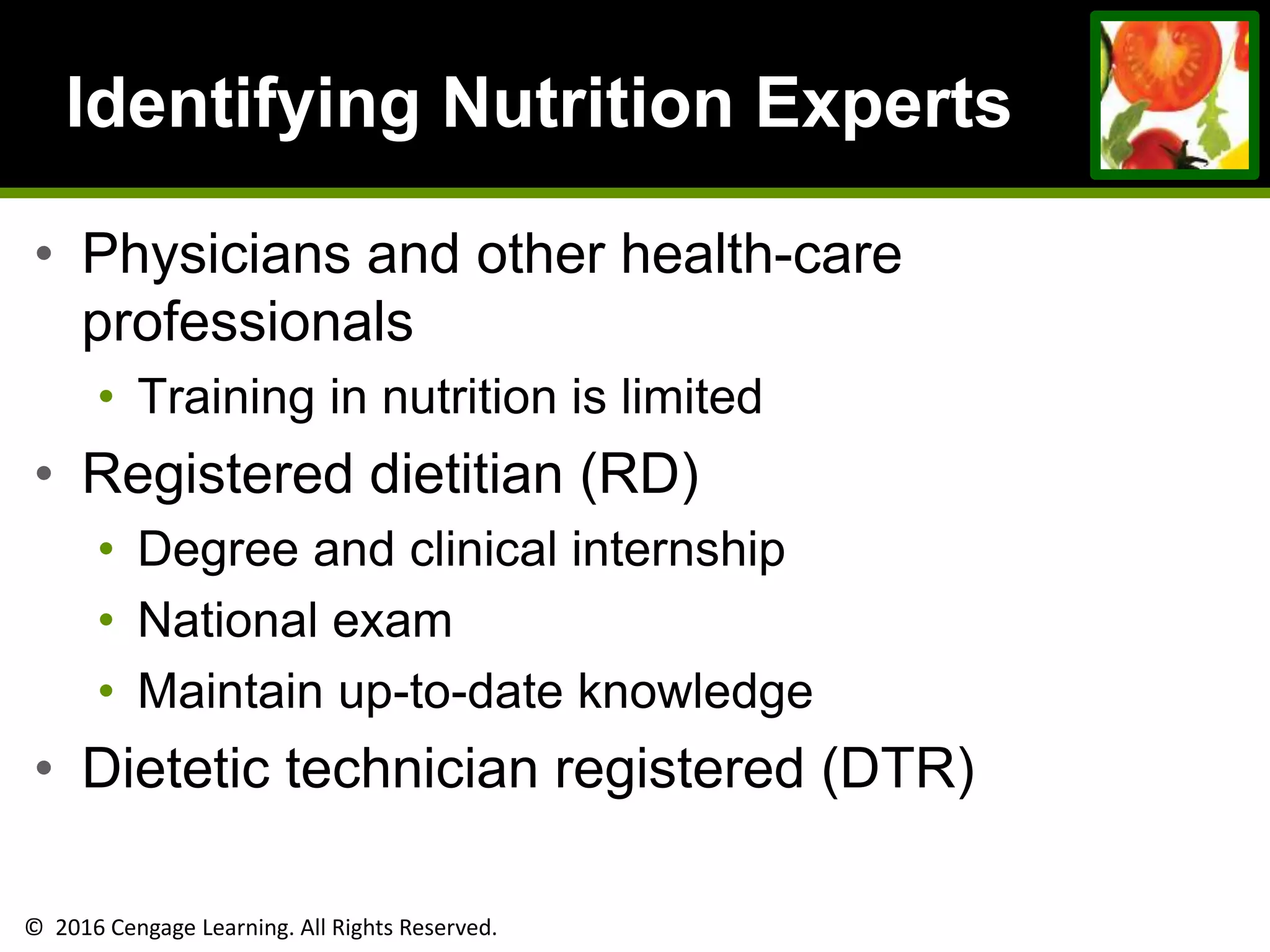 © 2016 Cengage Learning. All Rights Reserved.
Identifying Nutrition Experts
• Physicians and other health-care
professionals
• Training in nutrition is limited
• Registered dietitian (RD)
• Degree and clinical internship
• National exam
• Maintain up-to-date knowledge
• Dietetic technician registered (DTR)
 