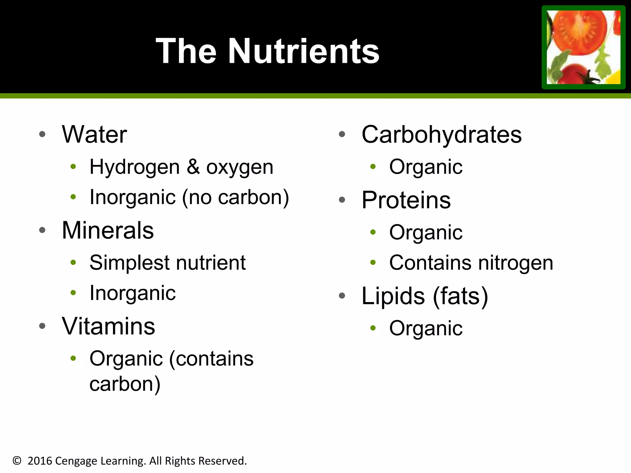 © 2016 Cengage Learning. All Rights Reserved.
The Nutrients
• Water
• Hydrogen & oxygen
• Inorganic (no carbon)
• Minerals
• Simplest nutrient
• Inorganic
• Vitamins
• Organic (contains
carbon)
• Carbohydrates
• Organic
• Proteins
• Organic
• Contains nitrogen
• Lipids (fats)
• Organic
 