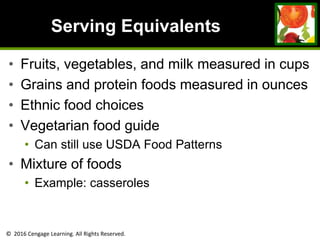 © 2016 Cengage Learning. All Rights Reserved.
Serving Equivalents
• Fruits, vegetables, and milk measured in cups
• Grains and protein foods measured in ounces
• Ethnic food choices
• Vegetarian food guide
• Can still use USDA Food Patterns
• Mixture of foods
• Example: casseroles
 