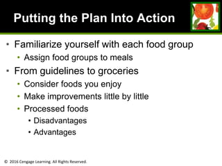 © 2016 Cengage Learning. All Rights Reserved.
Putting the Plan Into Action
• Familiarize yourself with each food group
• Assign food groups to meals
• From guidelines to groceries
• Consider foods you enjoy
• Make improvements little by little
• Processed foods
• Disadvantages
• Advantages
 