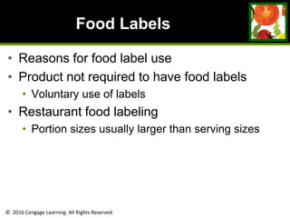 © 2016 Cengage Learning. All Rights Reserved.
Food Labels
• Reasons for food label use
• Product not required to have food labels
• Voluntary use of labels
• Restaurant food labeling
• Portion sizes usually larger than serving sizes
 