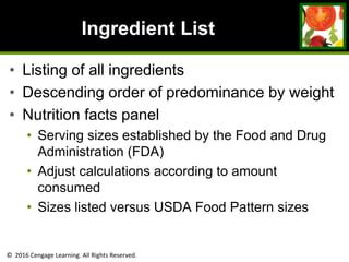 © 2016 Cengage Learning. All Rights Reserved.
Ingredient List
• Listing of all ingredients
• Descending order of predominance by weight
• Nutrition facts panel
• Serving sizes established by the Food and Drug
Administration (FDA)
• Adjust calculations according to amount
consumed
• Sizes listed versus USDA Food Pattern sizes
 