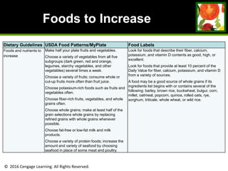 © 2016 Cengage Learning. All Rights Reserved.
Foods to Increase
Dietary Guidelines USDA Food Patterns/MyPlate Food Labels
Foods and nutrients to
increase
Make half your plate fruits and vegetables.
Choose a variety of vegetables from all five
subgroups (dark green, red and orange,
legumes, starchy vegetables, and other
vegetables) several times a week.
Choose a variety of fruits; consume whole or
cut-up fruits more often than fruit juice.
Choose potassium-rich foods such as fruits and
vegetables often.
Choose fiber-rich fruits, vegetables, and whole
grains often.
Choose whole grains; make at least half of the
grain selections whole grains by replacing
refined grains with whole grains whenever
possible.
Choose fat-free or low-fat milk and milk
products.
Choose a variety of protein foods; increase the
amount and variety of seafood by choosing
seafood in place of some meat and poultry.
Look for foods that describe their fiber, calcium,
potassium, and vitamin D contents as good, high, or
excellent.
Look for foods that provide at least 10 percent of the
Daily Value for fiber, calcium, potassium, and vitamin D
from a variety of sources.
A food may be a good source of whole grains if its
ingredients list begins with or contains several of the
following: barley, brown rice, buckwheat, bulgur, corn,
millet, oatmeal, popcorn, quinoa, rolled oats, rye,
sorghum, triticale, whole wheat, or wild rice.
 