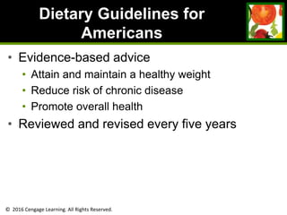 © 2016 Cengage Learning. All Rights Reserved.
Dietary Guidelines for
Americans
• Evidence-based advice
• Attain and maintain a healthy weight
• Reduce risk of chronic disease
• Promote overall health
• Reviewed and revised every five years
 