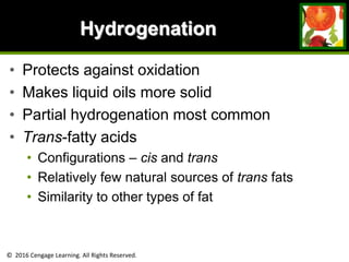 © 2016 Cengage Learning. All Rights Reserved.
Hydrogenation
• Protects against oxidation
• Makes liquid oils more solid
• Partial hydrogenation most common
• Trans-fatty acids
• Configurations – cis and trans
• Relatively few natural sources of trans fats
• Similarity to other types of fat
 