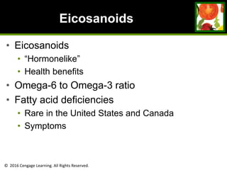 © 2016 Cengage Learning. All Rights Reserved.
Eicosanoids
• Eicosanoids
• “Hormonelike”
• Health benefits
• Omega-6 to Omega-3 ratio
• Fatty acid deficiencies
• Rare in the United States and Canada
• Symptoms
 