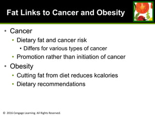 © 2016 Cengage Learning. All Rights Reserved.
Fat Links to Cancer and Obesity
• Cancer
• Dietary fat and cancer risk
• Differs for various types of cancer
• Promotion rather than initiation of cancer
• Obesity
• Cutting fat from diet reduces kcalories
• Dietary recommendations
 