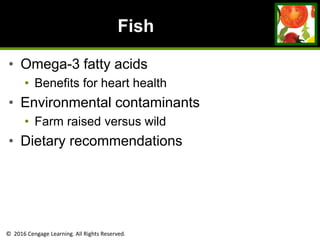 © 2016 Cengage Learning. All Rights Reserved.
Fish
• Omega-3 fatty acids
• Benefits for heart health
• Environmental contaminants
• Farm raised versus wild
• Dietary recommendations
 