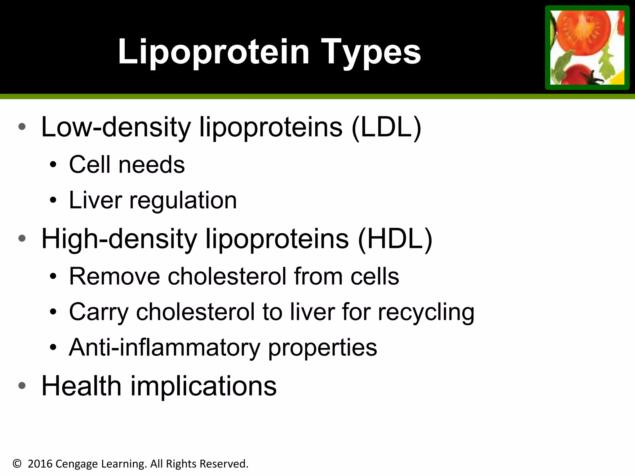 © 2016 Cengage Learning. All Rights Reserved.
Lipoprotein Types
• Low-density lipoproteins (LDL)
• Cell needs
• Liver regulation
• High-density lipoproteins (HDL)
• Remove cholesterol from cells
• Carry cholesterol to liver for recycling
• Anti-inflammatory properties
• Health implications
 