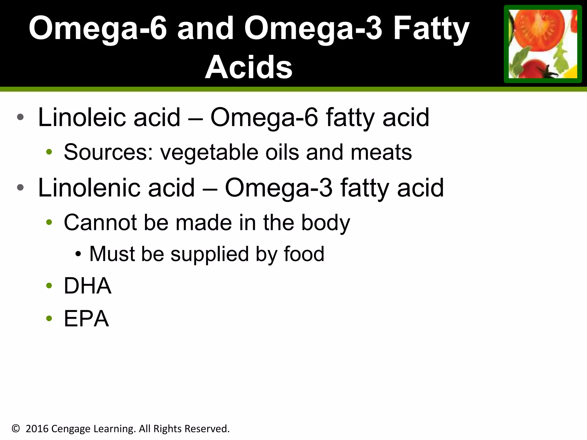 © 2016 Cengage Learning. All Rights Reserved.
Omega-6 and Omega-3 Fatty
Acids
• Linoleic acid – Omega-6 fatty acid
• Sources: vegetable oils and meats
• Linolenic acid – Omega-3 fatty acid
• Cannot be made in the body
• Must be supplied by food
• DHA
• EPA
 