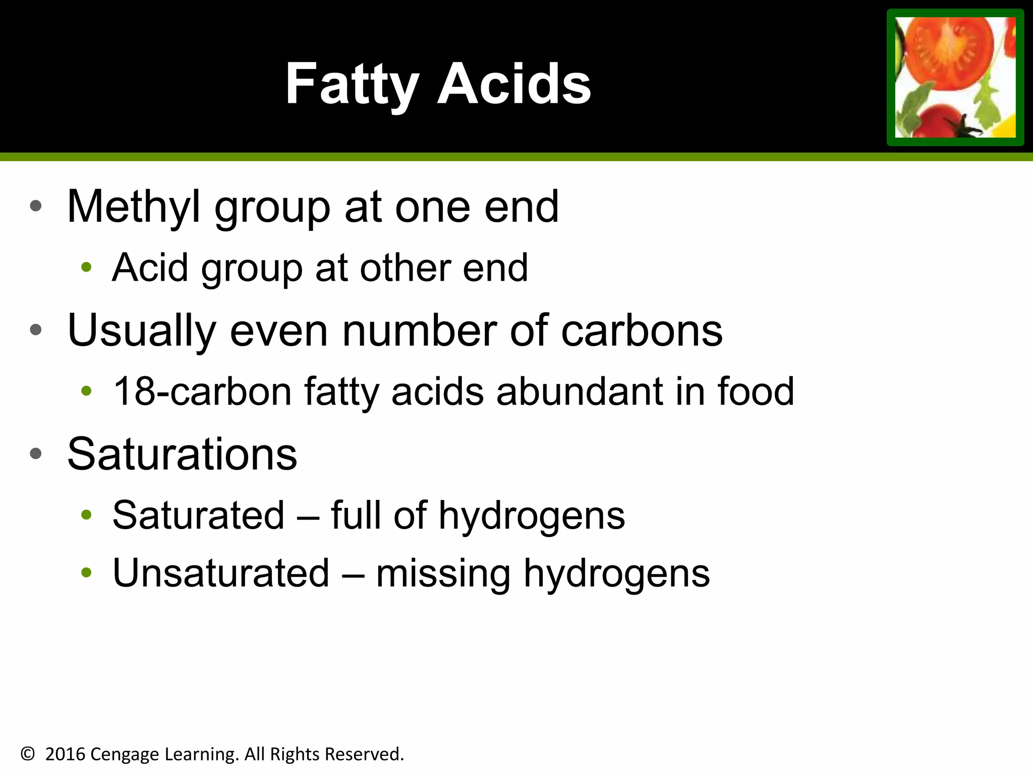 © 2016 Cengage Learning. All Rights Reserved.
Fatty Acids
• Methyl group at one end
• Acid group at other end
• Usually even number of carbons
• 18-carbon fatty acids abundant in food
• Saturations
• Saturated – full of hydrogens
• Unsaturated – missing hydrogens
 