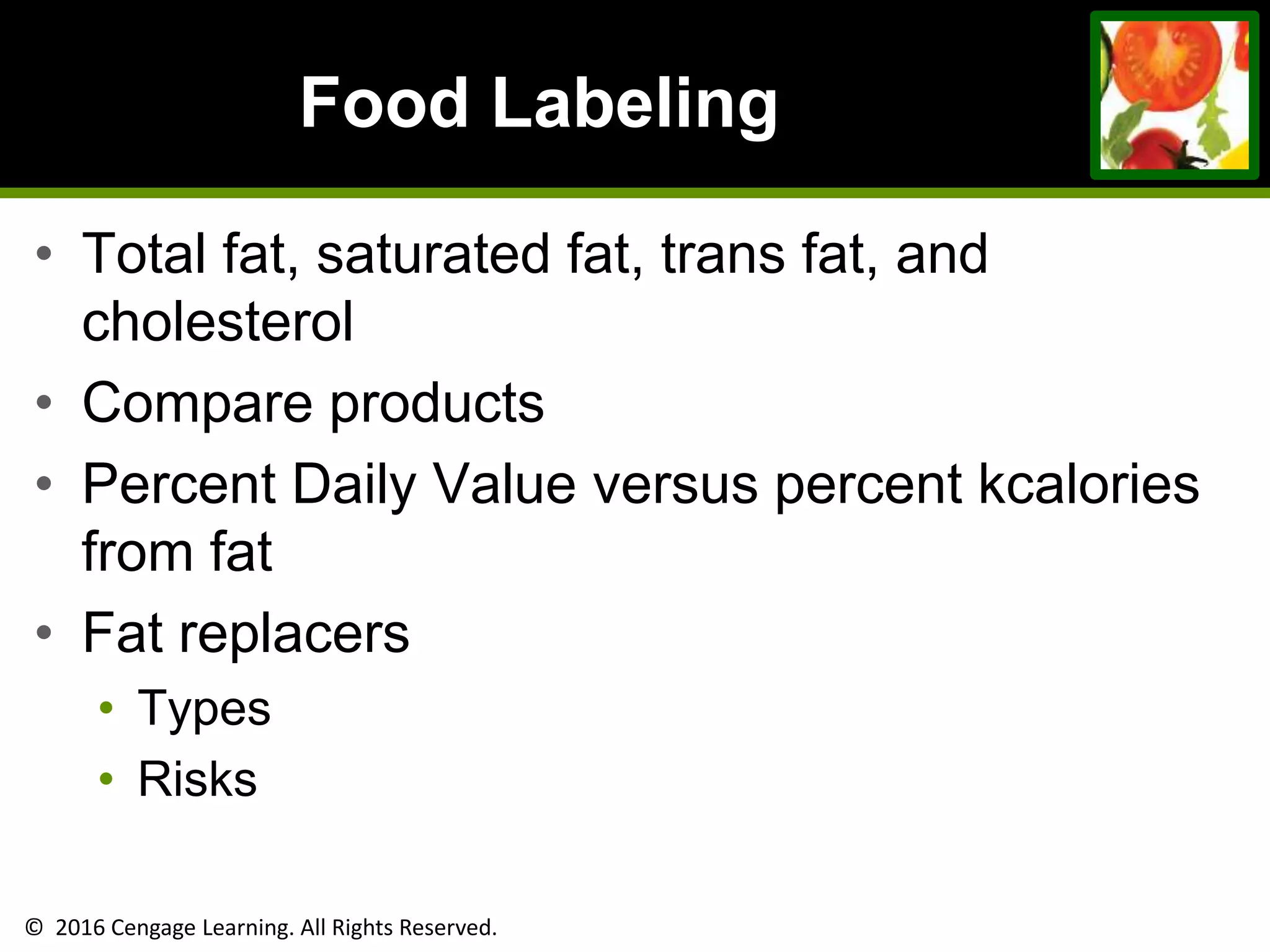 © 2016 Cengage Learning. All Rights Reserved.
Food Labeling
• Total fat, saturated fat, trans fat, and
cholesterol
• Compare products
• Percent Daily Value versus percent kcalories
from fat
• Fat replacers
• Types
• Risks
 