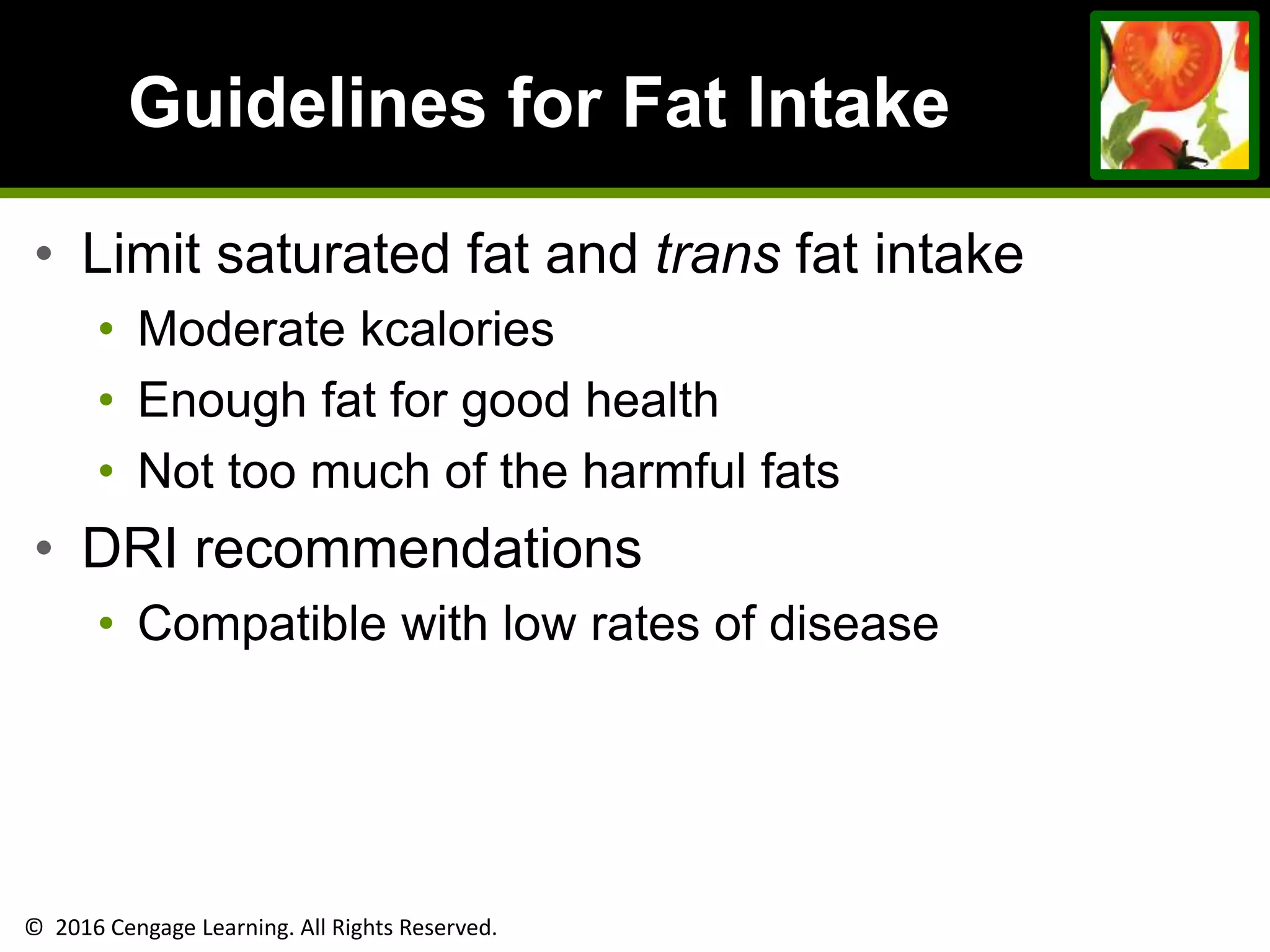 © 2016 Cengage Learning. All Rights Reserved.
Guidelines for Fat Intake
• Limit saturated fat and trans fat intake
• Moderate kcalories
• Enough fat for good health
• Not too much of the harmful fats
• DRI recommendations
• Compatible with low rates of disease
 