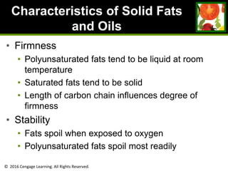 © 2016 Cengage Learning. All Rights Reserved.
Characteristics of Solid Fats
and Oils
• Firmness
• Polyunsaturated fats tend to be liquid at room
temperature
• Saturated fats tend to be solid
• Length of carbon chain influences degree of
firmness
• Stability
• Fats spoil when exposed to oxygen
• Polyunsaturated fats spoil most readily
 