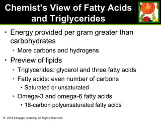 © 2016 Cengage Learning. All Rights Reserved.
Chemist’s View of Fatty Acids
and Triglycerides
• Energy provided per gram greater than
carbohydrates
• More carbons and hydrogens
• Preview of lipids
• Triglycerides: glycerol and three fatty acids
• Fatty acids: even number of carbons
• Saturated or unsaturated
• Omega-3 and omega-6 fatty acids
• 18-carbon polyunsaturated fatty acids
 