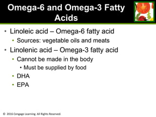 © 2016 Cengage Learning. All Rights Reserved.
Omega-6 and Omega-3 Fatty
Acids
• Linoleic acid – Omega-6 fatty acid
• Sources: vegetable oils and meats
• Linolenic acid – Omega-3 fatty acid
• Cannot be made in the body
• Must be supplied by food
• DHA
• EPA
 