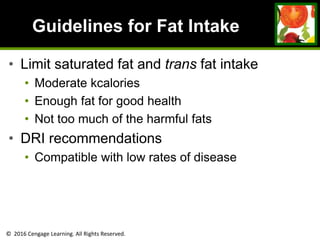 © 2016 Cengage Learning. All Rights Reserved.
Guidelines for Fat Intake
• Limit saturated fat and trans fat intake
• Moderate kcalories
• Enough fat for good health
• Not too much of the harmful fats
• DRI recommendations
• Compatible with low rates of disease
 