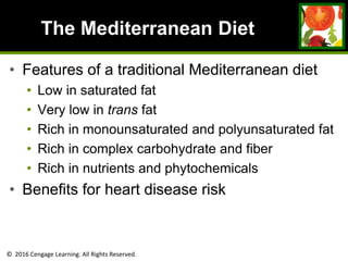 © 2016 Cengage Learning. All Rights Reserved.
The Mediterranean Diet
• Features of a traditional Mediterranean diet
• Low in saturated fat
• Very low in trans fat
• Rich in monounsaturated and polyunsaturated fat
• Rich in complex carbohydrate and fiber
• Rich in nutrients and phytochemicals
• Benefits for heart disease risk
 