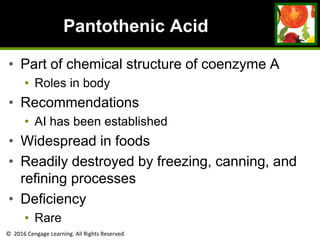 © 2016 Cengage Learning. All Rights Reserved.
Pantothenic Acid
• Part of chemical structure of coenzyme A
• Roles in body
• Recommendations
• AI has been established
• Widespread in foods
• Readily destroyed by freezing, canning, and
refining processes
• Deficiency
• Rare
 