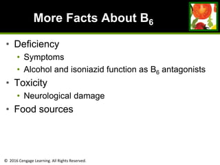 © 2016 Cengage Learning. All Rights Reserved.
More Facts About B6
• Deficiency
• Symptoms
• Alcohol and isoniazid function as B6 antagonists
• Toxicity
• Neurological damage
• Food sources
 