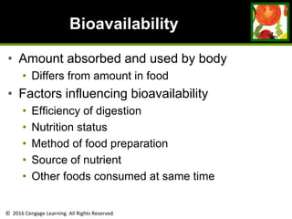 © 2016 Cengage Learning. All Rights Reserved.
Bioavailability
• Amount absorbed and used by body
• Differs from amount in food
• Factors influencing bioavailability
• Efficiency of digestion
• Nutrition status
• Method of food preparation
• Source of nutrient
• Other foods consumed at same time
 