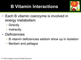 © 2016 Cengage Learning. All Rights Reserved.
B Vitamin Interactions
• Each B vitamin coenzyme is involved in
energy metabolism
• Directly
• Indirectly
• Deficiencies
• B vitamin deficiencies seldom show up in isolation
• Beriberi and pellagra
 