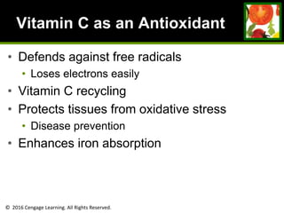 © 2016 Cengage Learning. All Rights Reserved.
Vitamin C as an Antioxidant
• Defends against free radicals
• Loses electrons easily
• Vitamin C recycling
• Protects tissues from oxidative stress
• Disease prevention
• Enhances iron absorption
 