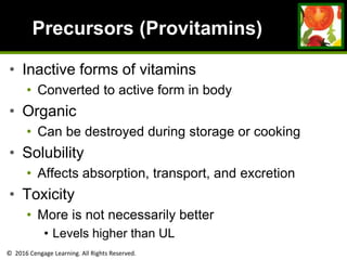 © 2016 Cengage Learning. All Rights Reserved.
Precursors (Provitamins)
• Inactive forms of vitamins
• Converted to active form in body
• Organic
• Can be destroyed during storage or cooking
• Solubility
• Affects absorption, transport, and excretion
• Toxicity
• More is not necessarily better
• Levels higher than UL
 