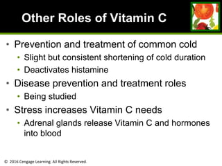 © 2016 Cengage Learning. All Rights Reserved.
Other Roles of Vitamin C
• Prevention and treatment of common cold
• Slight but consistent shortening of cold duration
• Deactivates histamine
• Disease prevention and treatment roles
• Being studied
• Stress increases Vitamin C needs
• Adrenal glands release Vitamin C and hormones
into blood
 