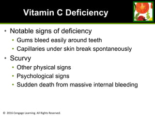 © 2016 Cengage Learning. All Rights Reserved.
Vitamin C Deficiency
• Notable signs of deficiency
• Gums bleed easily around teeth
• Capillaries under skin break spontaneously
• Scurvy
• Other physical signs
• Psychological signs
• Sudden death from massive internal bleeding
 