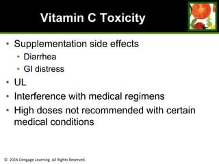 © 2016 Cengage Learning. All Rights Reserved.
Vitamin C Toxicity
• Supplementation side effects
• Diarrhea
• GI distress
• UL
• Interference with medical regimens
• High doses not recommended with certain
medical conditions
 