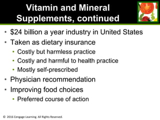 © 2016 Cengage Learning. All Rights Reserved.
Vitamin and Mineral
Supplements, continued
• $24 billion a year industry in United States
• Taken as dietary insurance
• Costly but harmless practice
• Costly and harmful to health practice
• Mostly self-prescribed
• Physician recommendation
• Improving food choices
• Preferred course of action
 