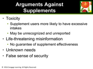 © 2016 Cengage Learning. All Rights Reserved.
Arguments Against
Supplements
• Toxicity
• Supplement users more likely to have excessive
intakes
• May be unrecognized and unreported
• Life-threatening misinformation
• No guarantee of supplement effectiveness
• Unknown needs
• False sense of security
 