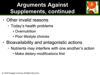 © 2016 Cengage Learning. All Rights Reserved.
Arguments Against
Supplements, continued
• Other invalid reasons
• Today’s health problems
• Overnutrition
• Poor lifestyle choices
• Bioavailability and antagonistic actions
• Nutrients may interfere with one another’s action
• Make dietary modifications first
 